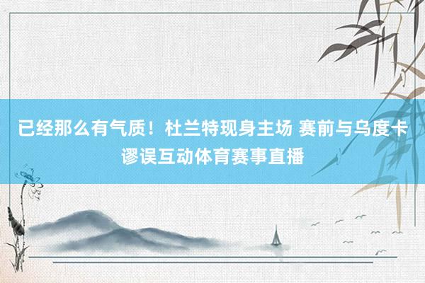 已经那么有气质！杜兰特现身主场 赛前与乌度卡谬误互动体育赛事直播