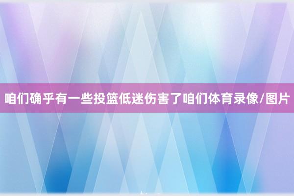 咱们确乎有一些投篮低迷伤害了咱们体育录像/图片