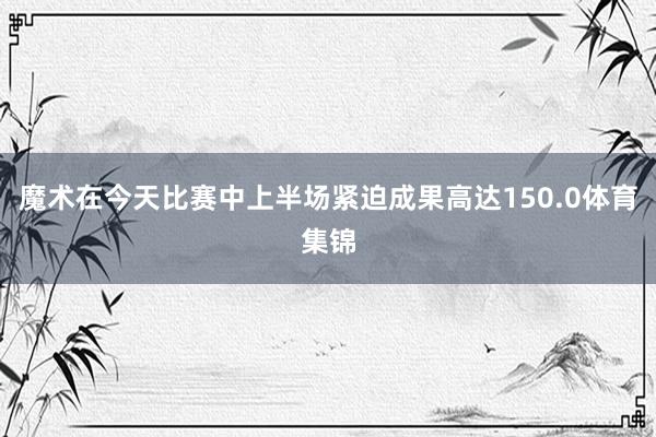 魔术在今天比赛中上半场紧迫成果高达150.0体育集锦